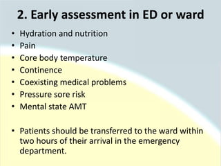2. Early assessment in ED or ward
• Hydration and nutrition
• Pain
• Core body temperature
• Continence
• Coexisting medical problems
• Pressure sore risk
• Mental state AMT
• Patients should be transferred to the ward within
two hours of their arrival in the emergency
department.
 
