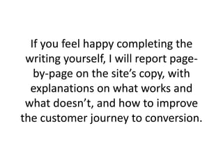 If you feel happy completing the
writing yourself, I will report page-
by-page on the site’s copy, with
explanations on what works and
what doesn’t, and how to improve
the customer journey to conversion.
 