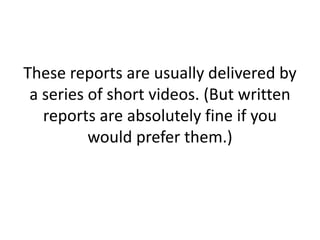These reports are usually delivered by
a series of short videos. (But written
reports are absolutely fine if you
would prefer them.)
 