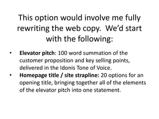 This option would involve me fully
rewriting the web copy. We’d start
with the following:
• Elevator pitch: 100 word summation of the
customer proposition and key selling points,
delivered in the Idonis Tone of Voice.
• Homepage title / site strapline: 20 options for an
opening title, bringing together all of the elements
of the elevator pitch into one statement.
 