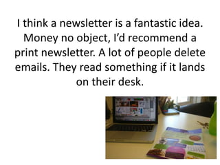 I think a newsletter is a fantastic idea.
Money no object, I’d recommend a
print newsletter. A lot of people delete
emails. They read something if it lands
on their desk.
 