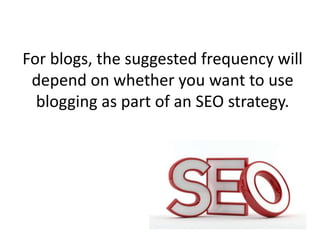 For blogs, the suggested frequency will
depend on whether you want to use
blogging as part of an SEO strategy.
 