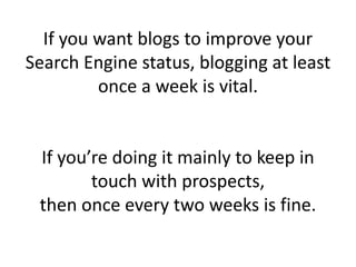 If you want blogs to improve your
Search Engine status, blogging at least
once a week is vital.
If you’re doing it mainly to keep in
touch with prospects,
then once every two weeks is fine.
 