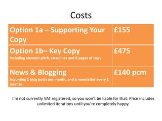 Costs
Option 1a – Supporting Your
Copy
£155
Option 1b– Key Copy
Including elevator pitch, straplines and 6 pages of copy
£475
News & Blogging
Assuming 2 blog posts per month, and a newsletter every 2
months
£140 pcm
I’m not currently VAT registered, so you won’t be liable for that. Price includes
unlimited iterations until you’re completely happy.
 
