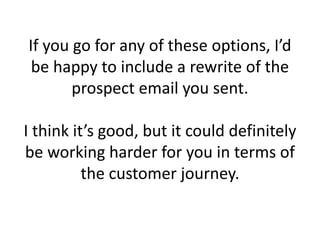 If you go for any of these options, I’d
be happy to include a rewrite of the
prospect email you sent.
I think it’s good, but it could definitely
be working harder for you in terms of
the customer journey.
 