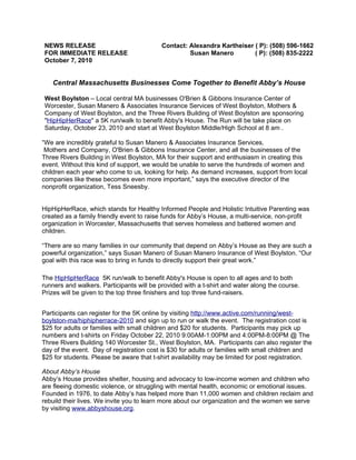 NEWS RELEASE                               Contact: Alexandra Kartheiser ( P): (508) 596-1662
FOR IMMEDIATE RELEASE                               Susan Manero         ( P): (508) 835-2222
October 7, 2010


   Central Massachusetts Businesses Come Together to Benefit Abby’s House

West Boylston – Local central MA businesses O'Brien & Gibbons Insurance Center of
Worcester, Susan Manero & Associates Insurance Services of West Boylston, Mothers &
Company of West Boylston, and the Three Rivers Building of West Boylston are sponsoring
"HipHipHerRace" a 5K run/walk to benefit Abby's House. The Run will be take place on
Saturday, October 23, 2010 and start at West Boylston Middle/High School at 8 am .

“We are incredibly grateful to Susan Manero & Associates Insurance Services,
 Mothers and Company, O'Brien & Gibbons Insurance Center, and all the businesses of the
Three Rivers Building in West Boylston, MA for their support and enthusiasm in creating this
event. Without this kind of support, we would be unable to serve the hundreds of women and
children each year who come to us, looking for help. As demand increases, support from local
companies like these becomes even more important,” says the executive director of the
nonprofit organization, Tess Sneesby.


HipHipHerRace, which stands for Healthy Informed People and Holistic Intuitive Parenting was
created as a family friendly event to raise funds for Abby’s House, a multi-service, non-profit
organization in Worcester, Massachusetts that serves homeless and battered women and
children.

“There are so many families in our community that depend on Abby’s House as they are such a
powerful organization,” says Susan Manero of Susan Manero Insurance of West Boylston. “Our
goal with this race was to bring in funds to directly support their great work.”

The HipHipHerRace 5K run/walk to benefit Abby's House is open to all ages and to both
runners and walkers. Participants will be provided with a t-shirt and water along the course.
Prizes will be given to the top three finishers and top three fund-raisers.


Participants can register for the 5K online by visiting http://www.active.com/running/west-
boylston-ma/hiphipherrace-2010 and sign up to run or walk the event. The registration cost is
$25 for adults or families with small children and $20 for students. Participants may pick up
numbers and t-shirts on Friday October 22, 2010 9:00AM-1:00PM and 4:00PM-8:00PM @ The
Three Rivers Building 140 Worcester St., West Boylston, MA. Participants can also register the
day of the event. Day of registration cost is $30 for adults or families with small children and
$25 for students. Please be aware that t-shirt availability may be limited for post registration.

About Abby’s House
Abby’s House provides shelter, housing and advocacy to low-income women and children who
are fleeing domestic violence, or struggling with mental health, economic or emotional issues.
Founded in 1976, to date Abby’s has helped more than 11,000 women and children reclaim and
rebuild their lives. We invite you to learn more about our organization and the women we serve
by visiting www.abbyshouse.org.
 