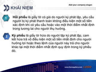 Add your company slogan
LOGOwww.themegallery.com
KHÁI NIỆM
Hối phiếu là giấy tờ có giá do người ký phát lập, yêu cầu
người bị ký phát thanh toán không điều kiện một số tiền
xác định khi có yêu cầu hoặc vào một thời điểm nhất định
trong tương lai cho người thụ hưởng.
1
Kỳ phiếu là giấy tờ hứa do người lập ký phát lập, cam
kết hứa trả vô điều kiện một số tiền nhất định cho người
hưởng lợi hoặc theo lệnh của người này trả cho người
khác tại một thời điểm nhất định quy định trong kỳ phiếu
đó.
2
 
