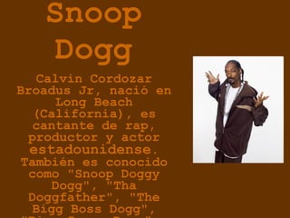 Snoop Dogg Calvin Cordozar Broadus Jr, nació en Long Beach (California), es cantante de rap, productor y actor  estadounidense . También es conocido como "Snoop Doggy Dogg", "Tha Doggfather", "The Bigg Boss Dogg", "Bigg Snoop Dogg" y "The D-O Double G"   