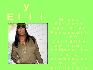 Missy Elliot   Missy Elliott nació en Porsmouth, es cantante de rap, compositora y productora. Al principio fue conocida como Missy Misdemeanor Elliott, es la rapera con mas éxitos y unas de las pioneras en el sector femenino. 