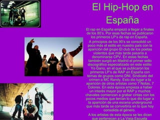 El Hip-Hop en España El rap en España empezó a llegar a finales de los 80’s. Por esas fechas se publicaron los primeros LP’s de rap en España.  A principios de los 90’s se consolidó un poco más el estilo en nuestro país con la aparición del grupo El club de los poetas violentos que más tarde pasaría a denominarse CPV. En estas fechas también surgió en Madrid el primer sello discográfico especializado en este estilo: Yo Gano, en el que se publicaron los primeros LP’s de RAP en España con temas de grupos como DNI, Sindicato del crimen o MC Randy. Esto dio lugar a la aparición de otros artistas como 7 Notas, 7 Colores. En esta época empieza a haber un interés mayor por el RAP y muchos chavales comienzan a grabar cintas con los pocos medios que tenían lo que dio lugar a la aparición de una escena underground que más tarde se convertiría en lo que hoy consolida el género.  A los artistas de esta época se les dicen que pertenecen a La Vieja Escuela  
