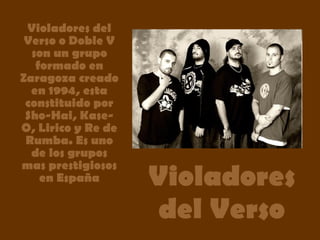 Violadores del Verso Violadores del Verso o Doble V son un grupo formado en Zaragoza creado en 1994, esta constituido por Sho-Hai, Kase-O, Lirico y Re de Rumba. Es uno de los grupos mas prestigiosos en España 