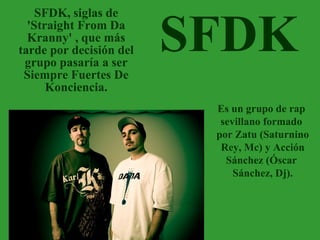 SFDK SFDK, siglas de 'Straight From Da Kranny' , que más tarde por decisión del grupo pasaría a ser Siempre Fuertes De Konciencia. Es un grupo de rap  sevillano formado  por Zatu (Saturnino Rey, Mc) y Acción  Sánchez (Óscar  Sánchez, Dj). 