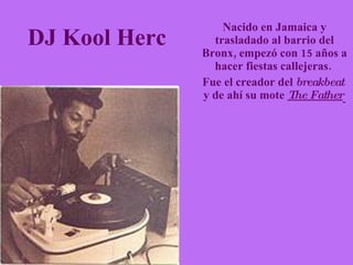DJ Kool Herc   Nacido en Jamaica y trasladado al barrio del Bronx, empezó con 15 años a hacer fiestas callejeras.  Fue el creador del  breakbeat   y de ahí su mote  The Father   