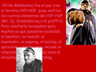 Afrika Bambaataa fue el que creo el termino HIP-HOP, quiso unificar los cuatros elementos del HIP-HOP (MC, Dj, breakdancing y el graffiti). Pero resultaría incompleto para muchos ya que quedaron excluidos el beatbox, los murals, el beatmakin, el popping, el locking, el uprocking y muchos mas, incluso no relacionadas con la música como el streetball y el skateboarding. 