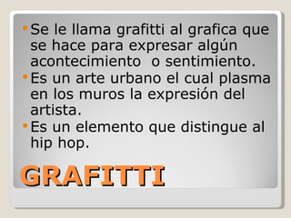 GRAFITTI Se le llama grafitti al grafica que se hace para expresar algún acontecimiento  o sentimiento. Es un arte urbano el cual plasma en los muros la expresión del artista. Es un elemento que distingue al hip hop. 