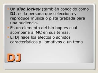 DJ Un  disc jockey  (también conocido como  DJ , es la persona que selecciona y reproduce música o pista grabada para una audiencia.  Es un elemento del hip hop es cual acompaña al MC en sus temas. El Dj hace los efectos o sonidos característicos y llamativos a un tema  