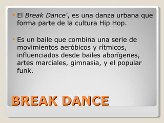 BREAK DANCE El  Break Dance' , es una danza urbana que forma parte de la cultura Hip Hop. Es un baile que combina una serie de movimientos aeróbicos y rítmicos, influenciados desde bailes aborígenes, artes marciales, gimnasia, y el popular funk. 