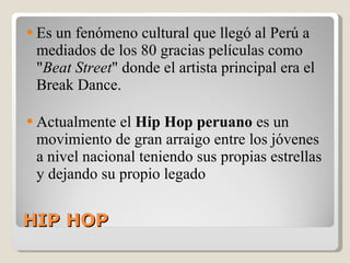 HIP HOP  Es un fenómeno cultural que llegó al Perú a mediados de los 80 gracias películas como " Beat Street " donde el artista principal era el Break Dance. Actualmente el  Hip Hop peruano  es un movimiento de gran arraigo entre los jóvenes a nivel nacional teniendo sus propias estrellas y dejando su propio legado 