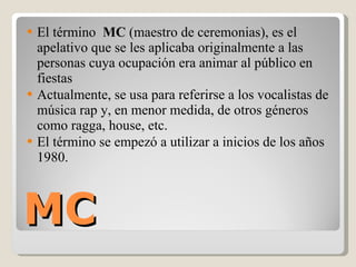 MC El término  MC  (maestro de ceremonias), es el apelativo que se les aplicaba originalmente a las personas cuya ocupación era animar al público en fiestas  Actualmente, se usa para referirse a los vocalistas de música rap y, en menor medida, de otros géneros como ragga, house, etc. El término se empezó a utilizar a inicios de los años 1980. 