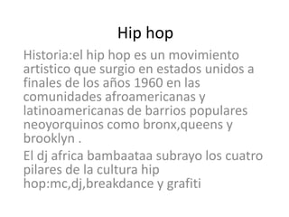 Hip hop Historia:el hip hop es un movimiento artistico que surgio en estados unidos a finales de los años 1960 en las comunidades afroamericanas y latinoamericanas de barrios populares neoyorquinos como bronx,queens y brooklyn .   El dj africabambaataa subrayo los cuatro pilares de la cultura hip hop:mc,dj,breakdance y grafiti 