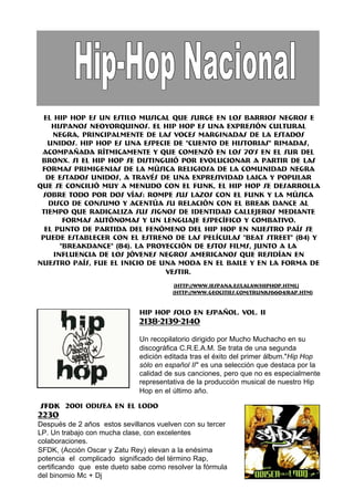 El Hip Hop es un estilo musical que surge en los barrios negros e
    hispanos neoyorquinos. El Hip Hop es una expresión cultural
    negra, principalmente de las voces marginadas de la Estados
   Unidos. Hip Hop es una especie de "cuento de historias" rimadas,
 acompañada rítmicamente y que comenzó en los 70's en el sur del
 Bronx. Si el Hip Hop se distinguió por evolucionar a partir de las
 formas primigenias de la música religiosa de la comunidad negra
  de Estados Unidos, a través de una expresividad laica y popular
que se concilió muy a menudo con el funk, el Hip Hop se desarrolla
 sobre todo por dos vías: rompe sus lazos con el funk y la música
   disco de consumo y acentúa su relación con el break dance al
 tiempo que radicaliza sus signos de identidad callejeros mediante
        formas autónomas y un lenguaje específico y combativo.
  El punto de partida del fenómeno del hip hop en nuestro país se
 puede establecer con el estreno de las películas "Beat Street" (84) y
       "Breakdance" (84). La proyección de estos films, junto a la
     influencia de los jóvenes negros americanos que residían en
nuestro país, fue el inicio de una moda en el baile y en la forma de
                                 vestir.
                                         (http://www.iespana.es/lalaw/hiphop.html)
                                        (http://www.geocities.com/trunks6604/rap.htm)


                              HIP HOP SOLO EN ESPAÑOL. VOL. II
                              2138-2139-2140

                              Un recopilatorio dirigido por Mucho Muchacho en su
                              discográfica C.R.E.A.M. Se trata de una segunda
                              edición editada tras el éxito del primer álbum."Hip Hop
                              sólo en español II" es una selección que destaca por la
                              calidad de sus canciones, pero que no es especialmente
                              representativa de la producción musical de nuestro Hip
                              Hop en el último año.

SFDK 2001 ODISEA EN EL LODO
2230
Después de 2 años estos sevillanos vuelven con su tercer
LP. Un trabajo con mucha clase, con excelentes
colaboraciones.
SFDK, (Acción Oscar y Zatu Rey) elevan a la enésima
potencia el complicado significado del término Rap,
certificando que este dueto sabe como resolver la fórmula
del binomio Mc + Dj
 