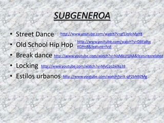 SUBGENEROA
•   Street Dance http://www.youtube.com/watch?v=gf1lq4sMpY8
                               http://www.youtube.com/watch?v=DBFaBw
•   Old School Hip Hop KGHn8&feature=fvst
•   Break dance http://www.youtube.com/watch?v=NqMlcjYjjAA&feature=related
•   Locking http://www.youtube.com/watch?v=MvCpzZwXq38
•   Estilos urbanos http://www.youtube.com/watch?v=X-qP2bN9ZMg
 