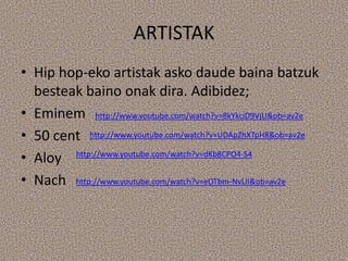 ARTISTAK
• Hip hop-eko artistak asko daude baina batzuk
  besteak baino onak dira. Adibidez;
• Eminem http://www.youtube.com/watch?v=8kYkciD9VjU&ob=av2e
• 50 cent http://www.youtube.com/watch?v=UDApZhXTpH8&ob=av2e
• Aloy http://www.youtube.com/watch?v=dKb8CPO4-S4
• Nach http://www.youtube.com/watch?v=eOTbm-NvLII&ob=av2e
 
