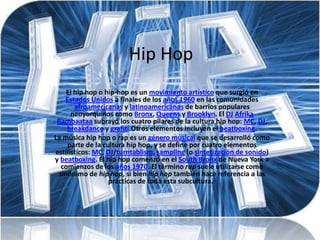 Hip Hop
    El hip hop o hip-hop es un movimiento artístico que surgió en
   Estados Unidos a finales de los años 1960 en las comunidades
       afroamericanas y latinoamericanas de barrios populares
      neoyorquinos como Bronx, Queens y Brooklyn. El DJ Afrika
 Bambaataa subrayó los cuatro pilares de la cultura hip hop: MC, DJ,
    breakdance y grafiti.Otros elementos incluyen el beatboxing.
La música hip hop o rap es un género musical que se desarrolló como
    parte de la cultura hip hop, y se define por cuatro elementos
estilísticos: MC, DJ/turntablism, sampling (o sintetización de sonido)
y beatboxing. El hip hop comenzó en el South Bronx de Nueva York a
  comienzos de los años 1970. El término rap suele utilizarse como
 sinónimo de hip hop, si bien hip hop también hace referencia a las
                  prácticas de toda esta subcultura.3
 