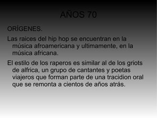 AÑOS 70
ORÍGENES.
Las raices del hip hop se encuentran en la
 música afroamericana y ultimamente, en la
 música africana.
El estilo de los raperos es similar al de los griots
  de alfrica, un grupo de cantantes y poetas
  viajeros que forman parte de una tracidion oral
  que se remonta a cientos de años atrás.
 