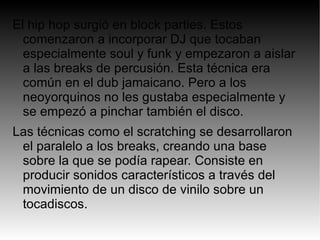 El hip hop surgió en block parties. Estos
  comenzaron a incorporar DJ que tocaban
  especialmente soul y funk y empezaron a aislar
  a las breaks de percusión. Esta técnica era
  común en el dub jamaicano. Pero a los
  neoyorquinos no les gustaba especialmente y
  se empezó a pinchar también el disco.
Las técnicas como el scratching se desarrollaron
 el paralelo a los breaks, creando una base
 sobre la que se podía rapear. Consiste en
 producir sonidos característicos a través del
 movimiento de un disco de vinilo sobre un
 tocadiscos.
 