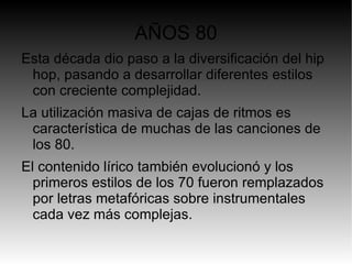 AÑOS 80
Esta década dio paso a la diversificación del hip
 hop, pasando a desarrollar diferentes estilos
 con creciente complejidad.
La utilización masiva de cajas de ritmos es
 característica de muchas de las canciones de
 los 80.
El contenido lírico también evolucionó y los
  primeros estilos de los 70 fueron remplazados
  por letras metafóricas sobre instrumentales
  cada vez más complejas.
 