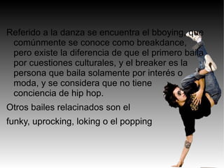 Referido a la danza se encuentra el bboying, que
 comúnmente se conoce como breakdance,
 pero existe la diferencia de que el primero baila
 por cuestiones culturales, y el breaker es la
 persona que baila solamente por interés o
 moda, y se considera que no tiene
 conciencia de hip hop.
Otros bailes relacinados son el
funky, uprocking, loking o el popping
 