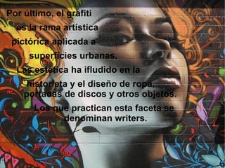 Por último, el grafiti
  es la rama artística
 pictórica aplicada a
     superficies urbanas.
  Las estética ha ifludido en la
     historieta y el diseño de ropa,
    portadas de discos y otros objetos.
       Los que practican esta faceta se
             denominan writers.
 