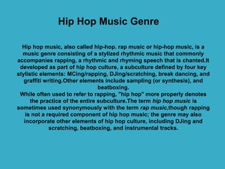 Hip Hop Music Genre

  Hip hop music, also called hip-hop. rap music or hip-hop music, is a
  music genre consisting of a stylized rhythmic music that commonly
accompanies rapping, a rhythmic and rhyming speech that is chanted.It
 developed as part of hip hop culture, a subculture defined by four key
stylistic elements: MCing/rapping, DJing/scratching, break dancing, and
   graffiti writing.Other elements include sampling (or synthesis), and
                                 beatboxing.
 While often used to refer to rapping, "hip hop" more properly denotes
      the practice of the entire subculture.The term hip hop music is
sometimes used synonymously with the term rap music,though rapping
    is not a required component of hip hop music; the genre may also
   incorporate other elements of hip hop culture, including DJing and
              scratching, beatboxing, and instrumental tracks.
 