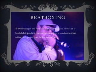 BEATBOXING

 Beatboxing es una forma de percusión vocal que se basa en la
habilidad de producir beats de batería, ritmos y sonidos musicales
utilizando la propia boca, labios, lengua y voz.
 
