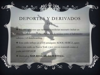 DEPORTES Y DERIVADOS

 Existen opiniones que también consideran necesario incluir en
otras manifestaciones relacionadas con la música como el baloncesto
callejero y el skateboarding.
 Este estilo influyo en el DJ jamaiquino KOOL HERCZ, quien
utilizo este estilo en Nueva York y por esto es conocido como el
padre del HIP HOP.
 Derivados: RAP, REGGAE, DANCEHALL.
 