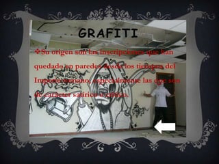 GRAFITI
Su origen son las inscripciones que han
quedado en paredes desde los tiempos del
Imperio romano, especialmente las que son
de carácter satírico o crítico.
 