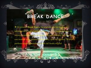 BREAK DANCE

 El término Break Dance fue acuñado por los medios de
información al baile conocido como B-boying, según declaran un
número significativo de practicantes de esta doctrina. Se piensa que
este nombre tenía motivos comerciales, y por eso algunos "B-boys"
prefieren seguir llamando a su baile del modo original.
 