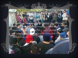 FREESTYLE

 simplemente, freestyle se refiere comúnmente a un estilo en que
se hacen las letras del rap. Se caracteriza por ser creado en el
momento, improvisando a la vez que se rapea, expresando lo que se
ve o lo que se siente sin dejar de clavar las palabras sobre un ritmo y
manteniendo un flow.
 