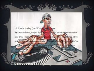 DJ

 Un disc-jockey (también conocido como
DJ, pinchadiscos, deejay, diyéi o disyóquey)[1] es un artista o músico
que crea, selecciona y/o reproduce música grabada propia o de otros
compositores para una audiencia. Originalmente, el término "disk" se
refería a discos fonográficos, mientras que "disc" alude más bien a
vinilos o cedés (CD), siendo una expresión más representativa en la
época contemporánea
 