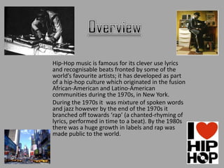 Hip-Hop music is famous for its clever use lyrics
and recognisable beats fronted by some of the
world’s favourite artists; it has developed as part
of a hip-hop culture which originated in the fusion
African-American and Latino-American
communities during the 1970s, in New York.
During the 1970s it was mixture of spoken words
and jazz however by the end of the 1970s it
branched off towards ‘rap’ (a chanted-rhyming of
lyrics, performed in time to a beat). By the 1980s
there was a huge growth in labels and rap was
made public to the world.
 