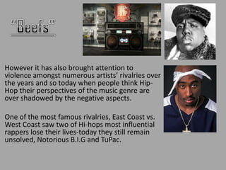 However it has also brought attention to
violence amongst numerous artists’ rivalries over
the years and so today when people think Hip-
Hop their perspectives of the music genre are
over shadowed by the negative aspects.

One of the most famous rivalries, East Coast vs.
West Coast saw two of Hi-hops most influential
rappers lose their lives-today they still remain
unsolved, Notorious B.I.G and TuPac.
 
