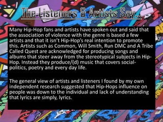 Many Hip-Hop fans and artists have spoken out and said that
the association of violence with the genre is based a few
artists and that it isn’t Hip-Hop’s real intention to promote
this. Artists such as Common, Will Smith, Run DMC and A Tribe
Called Quest are acknowledged for producing songs and
albums that steer away from the stereotypical subjects in Hip-
Hop. Instead they produce/(d) music that covers social-
politics, poetry and every day life.

The general view of artists and listeners I found by my own
independent research suggested that Hip-Hops influence on
people was down to the individual and lack of understanding
that lyrics are simply, lyrics.
 