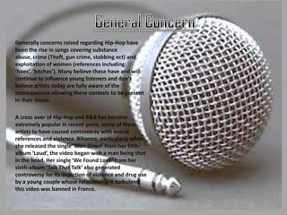 Generally concerns raised regarding Hip-Hop have
been the rise in songs covering substance
abuse, crime (Theft, gun crime, stabbing ect) and
exploitation of women (references including:
‘hoes’, ‘bitches’). Many believe these have and will
continue to influence young listeners and don’t
believe artists today are fully aware of the
consequences allowing these contexts to be present
in their music.

A cross over of Hip-Hop and R&B has become
extremely popular in recent years, some of these
artists to have caused controversy with sexual
references and violence. Rihanna, particularly when
she released the single ‘Man Down’ from her fifth-
album ‘Loud’, the video began with a man being shot
in the head. Her single ‘We Found Love’ from her
sixth-album ‘Talk That Talk’ also generated
controversy for its depiction of violence and drug use
by a young couple whose relationship is turbulent;
this video was banned in France.
 