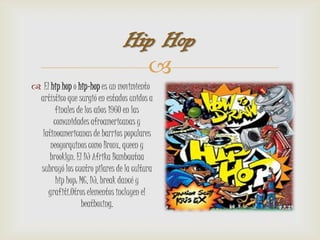 Hip Hop
                                 
 El hip hop o hip-hop es un movimiento
 artístico que surgió en estados unidos a
       finales de los años 1960 en las
      comunidades afroamericanas y
  latinoamericanas de barrios populares
     neoyorquinos como Bronx, queen y
     brooklyn. El DJ Afrika Bambaataa
 subrayó los cuatro pilares de la cultura
       hip hop: MC, DJ, break dancé y
    grafiti.Otros elementos incluyen el
                beatboxing.
 