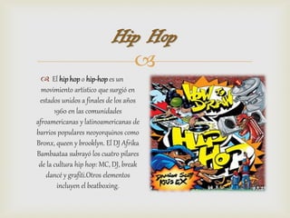 Hip Hop
                             
   El hip hop o hip-hop es un
  movimiento artístico que surgió en
 estados unidos a finales de los años
       1960 en las comunidades
afroamericanas y latinoamericanas de
barrios populares neoyorquinos como
Bronx, queen y brooklyn. El DJ Afrika
Bambaataa subrayó los cuatro pilares
 de la cultura hip hop: MC, DJ, break
    dancé y grafiti.Otros elementos
        incluyen el beatboxing.
 