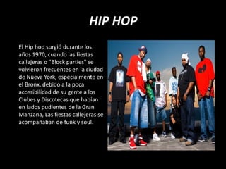 HIP HOP
El Hip hop surgió durante los
años 1970, cuando las fiestas
callejeras o "Block parties" se
volvieron frecuentes en la ciudad
de Nueva York, especialmente en
el Bronx, debido a la poca
accesibilidad de su gente a los
Clubes y Discotecas que habían
en lados pudientes de la Gran
Manzana, Las fiestas callejeras se
acompañaban de funk y soul.
 