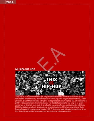 2014

MUSICA HIP HOP

El hip hop es un movimiento artístico que surgió en Estados Unidos a finales de losaños 1960 en las
comunidades afroamericanas y latinoamericanas de barrios populares neoyorquinos como Bronx, Queens
y Brooklyn. El DJ Afrika Bambaataa subrayó los cuatro pilares de la cultura hip hop: MC, DJ, breakdance y
grafiti.1 2 Otros elementos incluyen el beatboxing y el streetball.La música hip hop o rap es un género
musical que se desarrolló como parte de la cultura hip hop, y se define por cuatro elementos estilísticos:
MC, DJ/turntablism,sampling (o sintetización de sonido) y beatboxing. El hip hop comenzó en el South
Bronxde Nueva York a comienzos de los años 1970. El término rap suele utilizarse como sinónimo de hip
hop, si bien hip hop también hace referencia a las prácticas de toda esta subcultura.

 