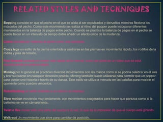 Bopping consiste en que el pecho en el que se aísla al ser expulsados y devueltos mientras flexiona los
músculos del pecho. Como este movimiento se realiza al ritmo del popper puede incorporar diferentes
movimientos en la balanza de pagos entre pecho. Cuando se practica la balanza de pagos en el pecho se
puede hacer en un intervalo de tiempo doble añadir un efecto único de la mudanza.
Cobra consiste en rodamos el pecho como una serpiente.
Crazy legs un estilo de la pierna orientada a centrarse en las piernas en movimiento rápido, los rodillos de la
rodilla y pies de torsión.
Fast forward consiste en mover más rápido de lo normal, como ser parte de un video que se está
reproduciendo en avance rápido.
Miming por lo general se practican diversos movimientos con las manos como si se podría celebrar en el aire
y tirar su cuerpo en cualquier dirección posible. Miming también puede utilizarse para permitir que un popper
para contar una historia a través de su danza. Este estilo se utiliza a menudo en las batallas para mostrar el
oponente cómo pueden vencerlos.
Robot/botting un estilo imitando a un robot o un maniquí.
Slow motion moviendo muy lentamente, con movimientos exagerados para hacer que parezca como si la
bailarina se ve en cámara lenta.
Twist o flex mover sólo una parte del cuerpo a la vez, lo que da la impresión de que el cuerpo está girando.
Walk-out Un movimiento que sirve para cambiar de posición.
 