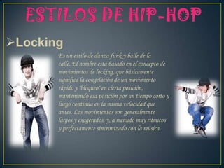 Locking
Es un estilo de danza funk y baile de la
calle. El nombre está basado en el concepto de
movimientos de locking, que básicamente
significa la congelación de un movimiento
rápido y "bloqueo" en cierta posición,
manteniendo esa posición por un tiempo corto y
luego continúa en la misma velocidad que
antes. Los movimientos son generalmente
largos y exagerados, y, a menudo muy rítmicos
y perfectamente sincronizado con la música.
 